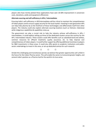  
15 
 
players who have merely piloted these applications have seen 10‐30% improvement in conversion 
costs, deviations, yields and equipment efficiencies 
Alternate sourcing and self‐sufficiency in APIs / intermediates 
Ensuring India’s self‐sufficiency in API/intermediates will be critical to maintain the competitiveness 
of Indian players and to ensure supply security for the local market. Investing in next‐generation APIs 
can help India pharma be at the forefront of these technologies and differentiate itself from other 
players. The industry could also explore alternate sourcing locations (such as Vietnam, Indonesia) 
while indigenous capabilities & capabilities ramp up. 
The  government  can  play  a  crucial  role  to  help  the  industry  achieve  self‐sufficiency  in  APIs  / 
intermediates. It could explore setting up three to five dedicated clusters across the country for the 
API / intermediate industry. These clusters could offer benefits such as subsidised land and utilities, 
common  resources  for  effluent  treatment,  quality  assurance,  etc.  to  help  improve  cost 
competitiveness of Indian players. It could further support by offering additional incentives to players 
for R&D investments in these areas. It could also offer grants to academic institutions and public‐
sector undertakings to invest in this area, or set up dedicated centres for such research. 
□               □ □                 
Amidst this challenging and transitionary period, we believe that greater opportunities will unfold in 
the future for the Indian Pharma sector. This will enable the sector to transcend greater heights, and 
cement India’s position as a Pharma hub for the world in its true sense.  
 