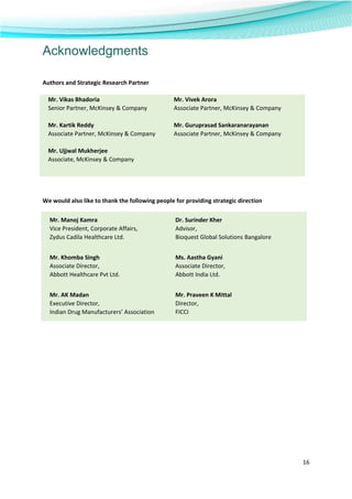  
16 
 
Acknowledgments
 
Authors and Strategic Research Partner 
 
We would also like to thank the following people for providing strategic direction 
 
 
 
 
 
 
 
 
 
 
Mr. Manoj Kamra  Dr. Surinder Kher 
Vice President, Corporate Affairs,  Advisor,     
Zydus Cadila Healthcare Ltd.   Bioquest Global Solutions Bangalore 
 
Mr. Khomba Singh  Ms. Aastha Gyani 
Associate Director,  Associate Director,     
Abbott Healthcare Pvt Ltd.  Abbott India Ltd. 
 
Mr. AK Madan  Mr. Praveen K Mittal 
Executive Director,  Director,     
Indian Drug Manufacturers’ Association  FICCI 
Mr. Vikas Bhadoria  Mr. Vivek Arora  
Senior Partner, McKinsey & Company   Associate Partner, McKinsey & Company 
 
Mr. Kartik Reddy  Mr. Guruprasad Sankaranarayanan  
Associate Partner, McKinsey & Company   Associate Partner, McKinsey & Company 
 
Mr. Ujjwal Mukherjee 
Associate, McKinsey & Company  
 
 