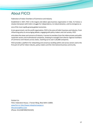  
17 
 
About FICCI
Federation of Indian Chambers of Commerce and Industry 
Established in 1927, FICCI is the largest and oldest apex business organisation in India. Its history is 
closely interwoven with India’s struggle for independence, its industrialization, and its emergence as 
one of the most rapidly growing global economies. 
A non‐government, not‐for‐profit organisation, FICCI is the voice of India’s business and industry. From 
influencing policy to encouraging debate, engaging with policy makers and civil society, FICCI 
articulates the views and concerns of industry. It serves its members from the Indian private and public 
corporate sectors and multinational companies, drawing its strength from diverse regional chambers 
of commerce and industry across states, reaching out to over 2,50,000 companies. 
FICCI provides a platform for networking and consensus building within and across sectors and is the 
first port of call for Indian industry, policy makers and the international business community. 
  
 
 
 
 
 
 
 
 
 
 
 
 
 
 
 
 
Contact Us: 
FICCI, Federation House, 1 Tansen Marg, New Delhi‐110001 
www.ficci.in; http://www.indiapharmaexpo.in 
lifesciences@ficci.com 
(Phone: 01123487409/355/225) 
 