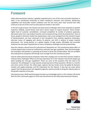 
 
 
Foreword
Indian pharmaceuticals industry is globally respected and is one of the most successful industries in 
India.  It  has  contributed  immensely  to  India’s  healthcare  outcomes  and  economy.  World‐class 
capabilities  and  favourable  market  conditions  over  the  last  many  years  have  ensured  that  India 
continues to be one of the most lucrative pharma markets in the world.  
In the last couple of years, the industry has faced several challenges which have impacted our growth 
trajectory. Globally, several factors have had a severe impact on exports business. These include‐ 
higher  level  of  customer  consolidation,  increased  competition  &  number  of  products  approvals, 
decreased value from new product launches and increased pricing control & protectionism. Even at 
home, growth in domestic market has slowed down. Even as we emerged from the transient impact 
of  demonetisation,  we  have  continued  to  face  disruptions  from  evolving  regulatory  landscapes, 
alternate  means  of  engaging  with  doctors  &  patients,  and  shift  in  balance  of  power  towards 
pharmacists.  Our  strong  position  as  a  global  supplier  of  high  quality,  affordable  and  accessible 
medicines has also been impacted due to recent compliance challenges and low productivities.  
Does this indicate a dismal future for India pharma? Absolutely not. This transitionary phase offers us 
a timely opportunity to drive‐out inefficiencies and build new‐age capabilities. Data‐and‐technology‐
led innovations will provide us a growing set of levers to drive this transformation. We are confident 
that India pharma companies will emerge much stronger from this transitionary phase.   
How do Indian pharmaceutical companies refine their strategy and re‐orient their business model to 
embrace these challenges? What are the key imperatives for in the industry? How do the players go 
about  building  the  next‐age  capabilities?  These  are  some  of  the  questions  that  still  need  to  be 
answered. This whitepaper is a step towards answering some of these questions. Written in a shorter 
and more concise format, this white paper captures the key trends across the global & domestic 
markets and supply landscape, and the imperatives for the industry. It also lays out areas where 
support that the government and regulatory agencies need to provide to bring the industry back on 
the growth trajectory of the past. 
Like previous years, McKinsey & Company has been our knowledge partner in this initiative. We thank 
them for their continued support to FICCI and commitment to the Indian pharmaceutical industry. 
 
 
 
 
 
 
 
 
 
Pankaj Patel 
Past President, FICCI 
 
 