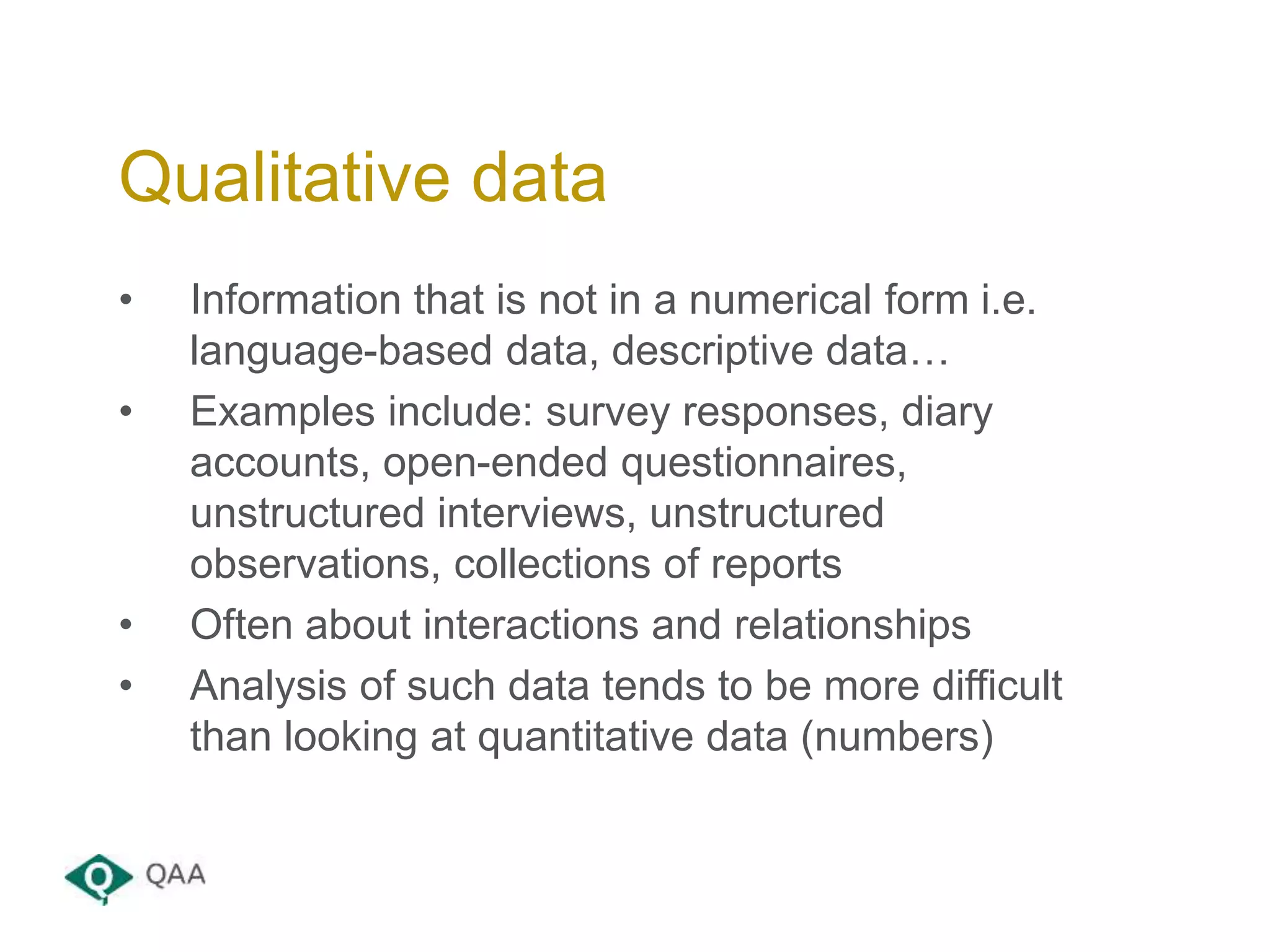 • Information that is not in a numerical form i.e.
language-based data, descriptive data…
• Examples include: survey responses, diary
accounts, open-ended questionnaires,
unstructured interviews, unstructured
observations, collections of reports
• Often about interactions and relationships
• Analysis of such data tends to be more difficult
than looking at quantitative data (numbers)
Qualitative data
 
