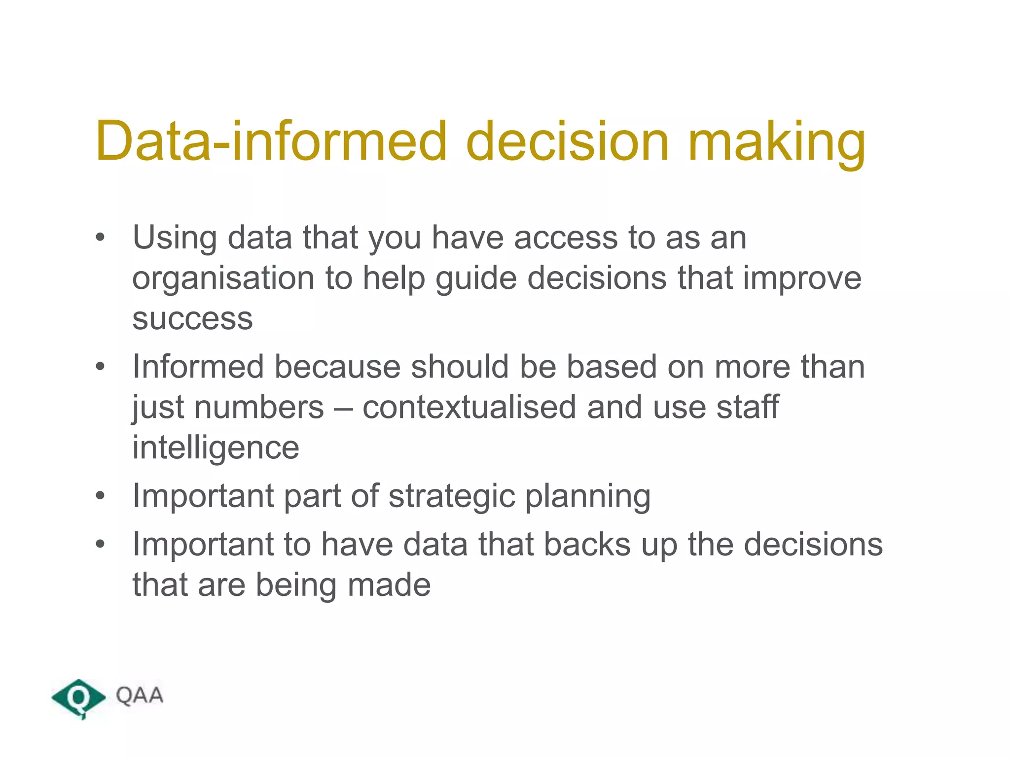 • Using data that you have access to as an
organisation to help guide decisions that improve
success
• Informed because should be based on more than
just numbers – contextualised and use staff
intelligence
• Important part of strategic planning
• Important to have data that backs up the decisions
that are being made
Data-informed decision making
 
