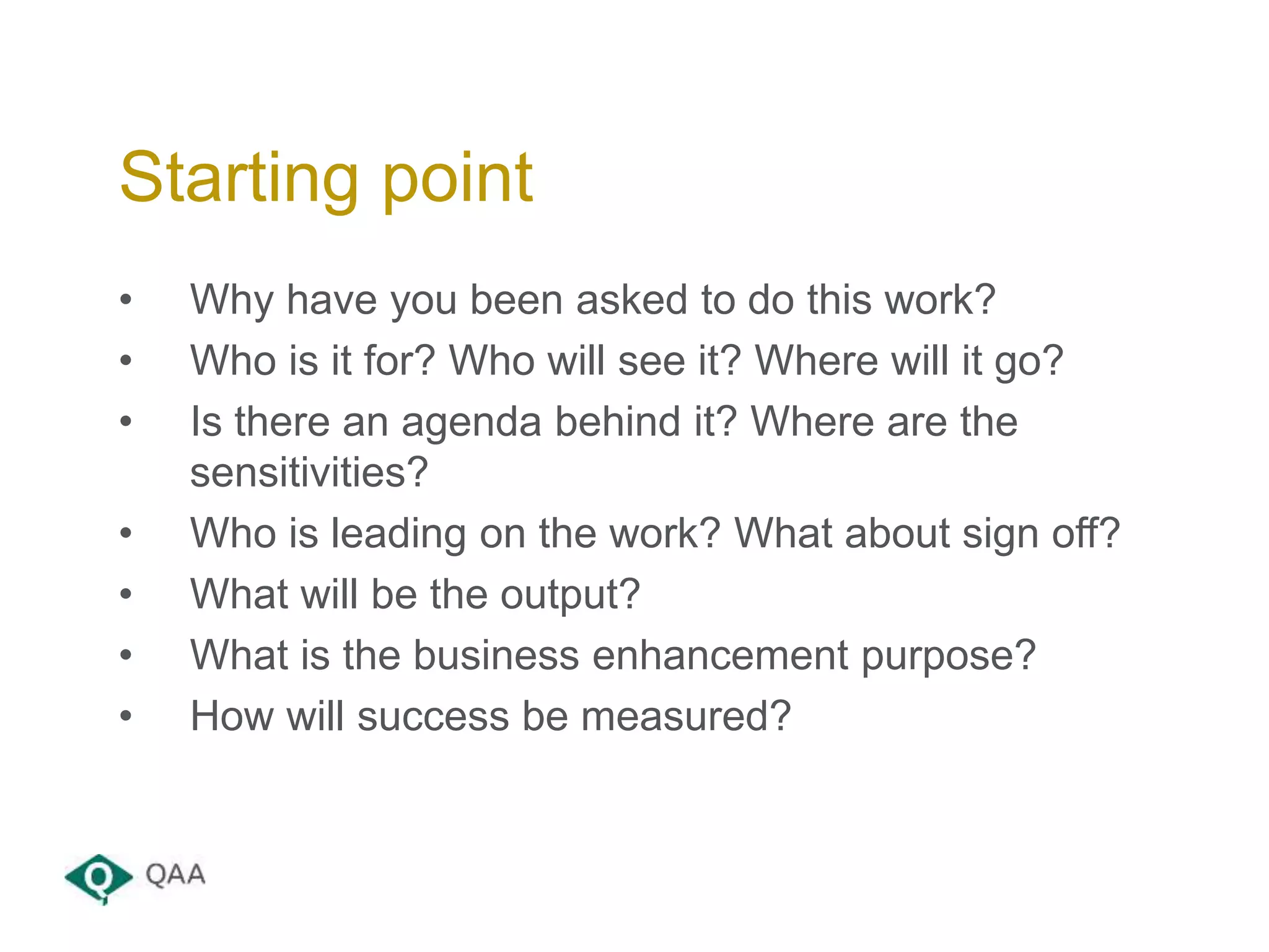• Why have you been asked to do this work?
• Who is it for? Who will see it? Where will it go?
• Is there an agenda behind it? Where are the
sensitivities?
• Who is leading on the work? What about sign off?
• What will be the output?
• What is the business enhancement purpose?
• How will success be measured?
Starting point
 