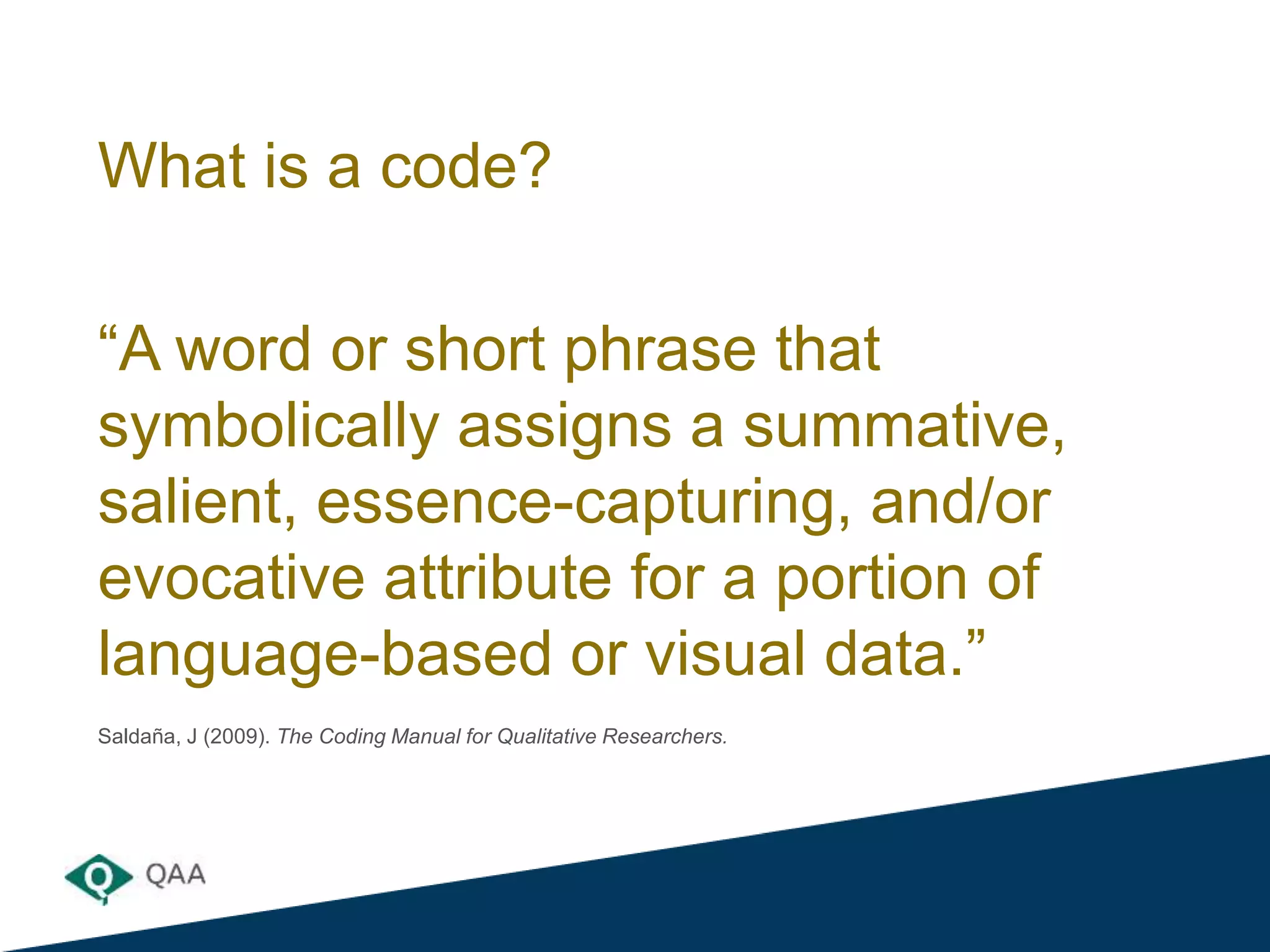What is a code?
“A word or short phrase that
symbolically assigns a summative,
salient, essence-capturing, and/or
evocative attribute for a portion of
language-based or visual data.”
Saldaña, J (2009). The Coding Manual for Qualitative Researchers.
 