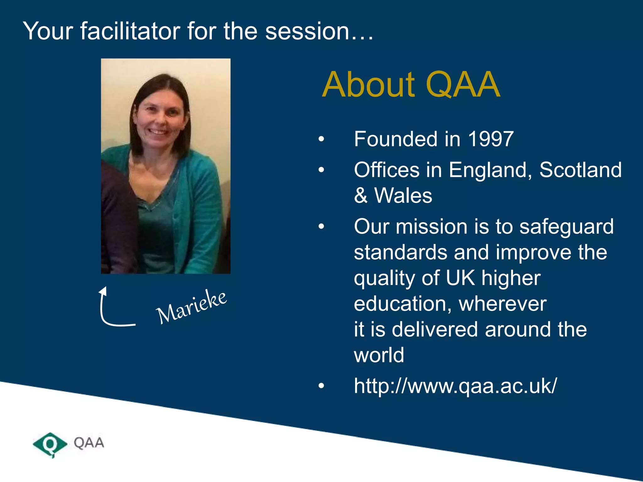 Your facilitator for the session…
• Founded in 1997
• Offices in England, Scotland
& Wales
• Our mission is to safeguard
standards and improve the
quality of UK higher
education, wherever
it is delivered around the
world
• http://www.qaa.ac.uk/
About QAA
 