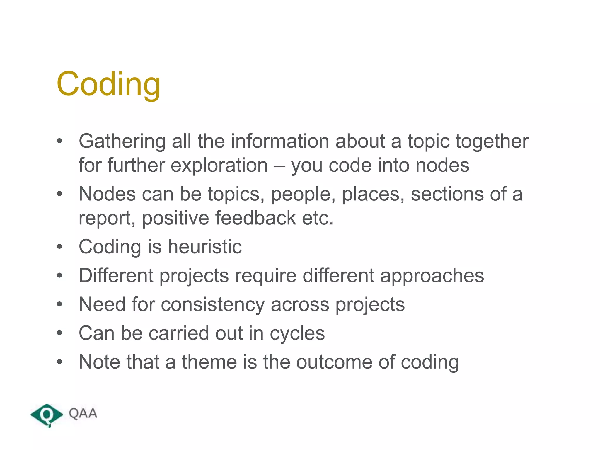 • Gathering all the information about a topic together
for further exploration – you code into nodes
• Nodes can be topics, people, places, sections of a
report, positive feedback etc.
• Coding is heuristic
• Different projects require different approaches
• Need for consistency across projects
• Can be carried out in cycles
• Note that a theme is the outcome of coding
Coding
 