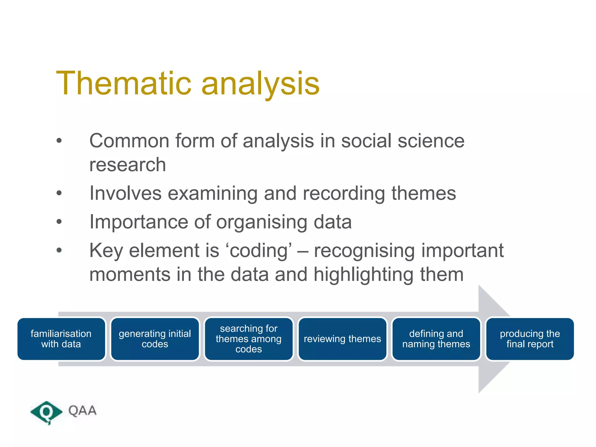 • Common form of analysis in social science
research
• Involves examining and recording themes
• Importance of organising data
• Key element is ‘coding’ – recognising important
moments in the data and highlighting them
Thematic analysis
familiarisation
with data
generating initial
codes
searching for
themes among
codes
reviewing themes
defining and
naming themes
producing the
final report
 