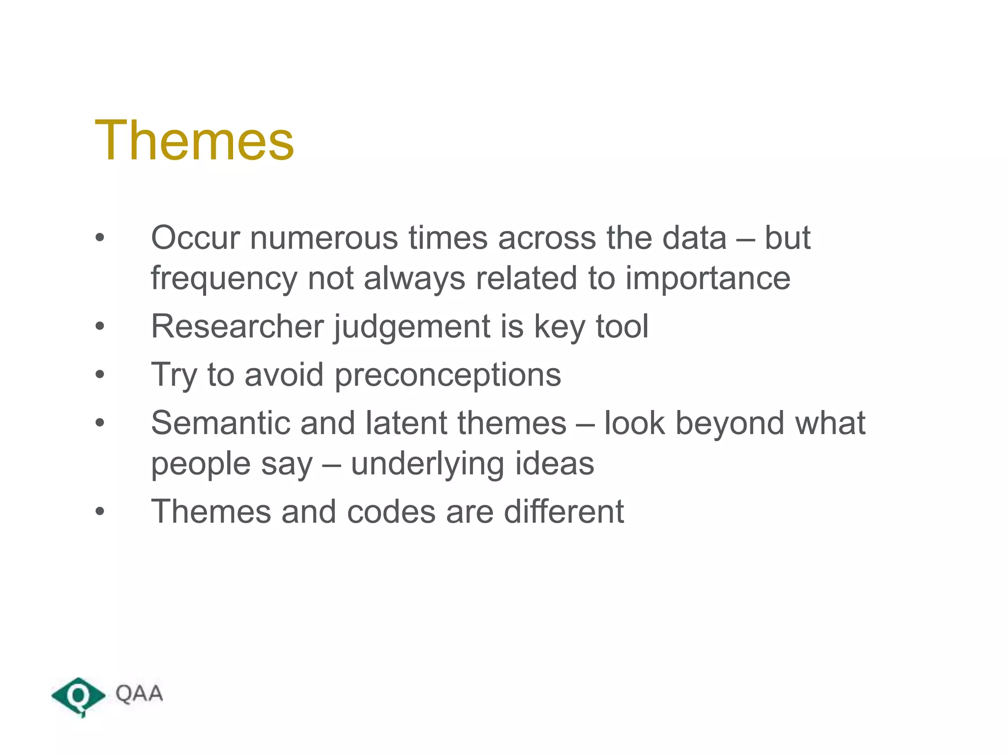 • Occur numerous times across the data – but
frequency not always related to importance
• Researcher judgement is key tool
• Try to avoid preconceptions
• Semantic and latent themes – look beyond what
people say – underlying ideas
• Themes and codes are different
Themes
 