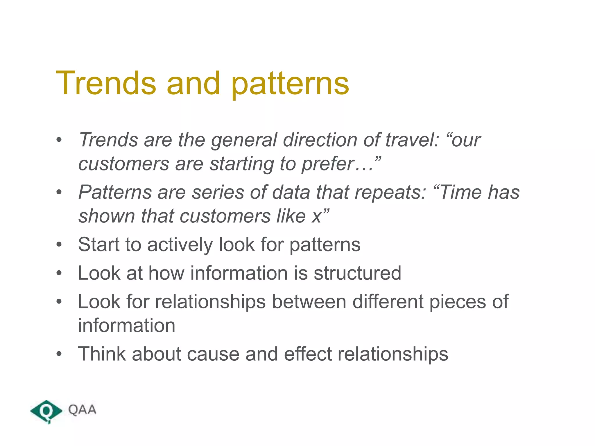 • Trends are the general direction of travel: “our
customers are starting to prefer…”
• Patterns are series of data that repeats: “Time has
shown that customers like x”
• Start to actively look for patterns
• Look at how information is structured
• Look for relationships between different pieces of
information
• Think about cause and effect relationships
Trends and patterns
 