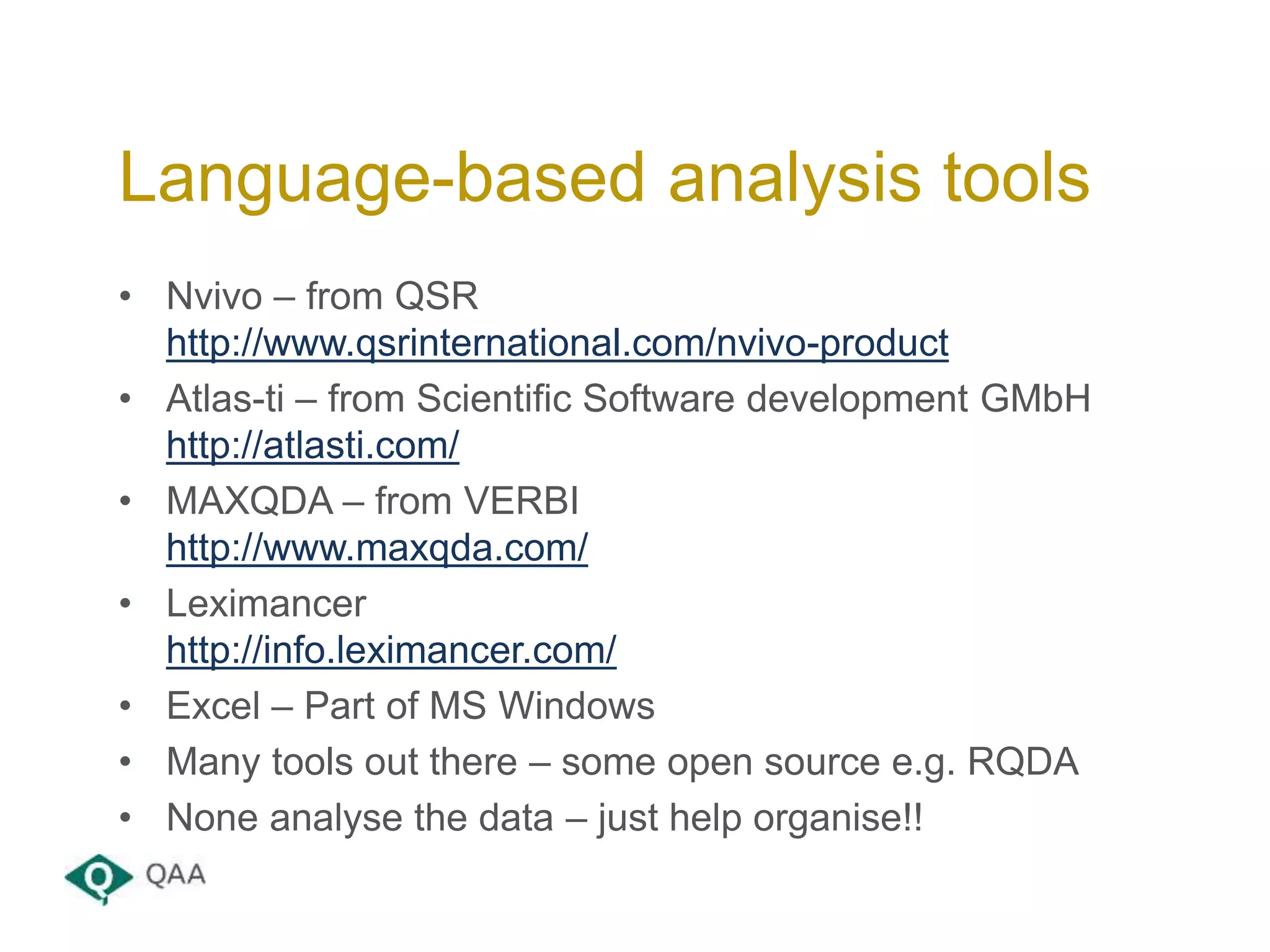 • Nvivo – from QSR
http://www.qsrinternational.com/nvivo-product
• Atlas-ti – from Scientific Software development GMbH
http://atlasti.com/
• MAXQDA – from VERBI
http://www.maxqda.com/
• Leximancer
http://info.leximancer.com/
• Excel – Part of MS Windows
• Many tools out there – some open source e.g. RQDA
• None analyse the data – just help organise!!
Language-based analysis tools
 
