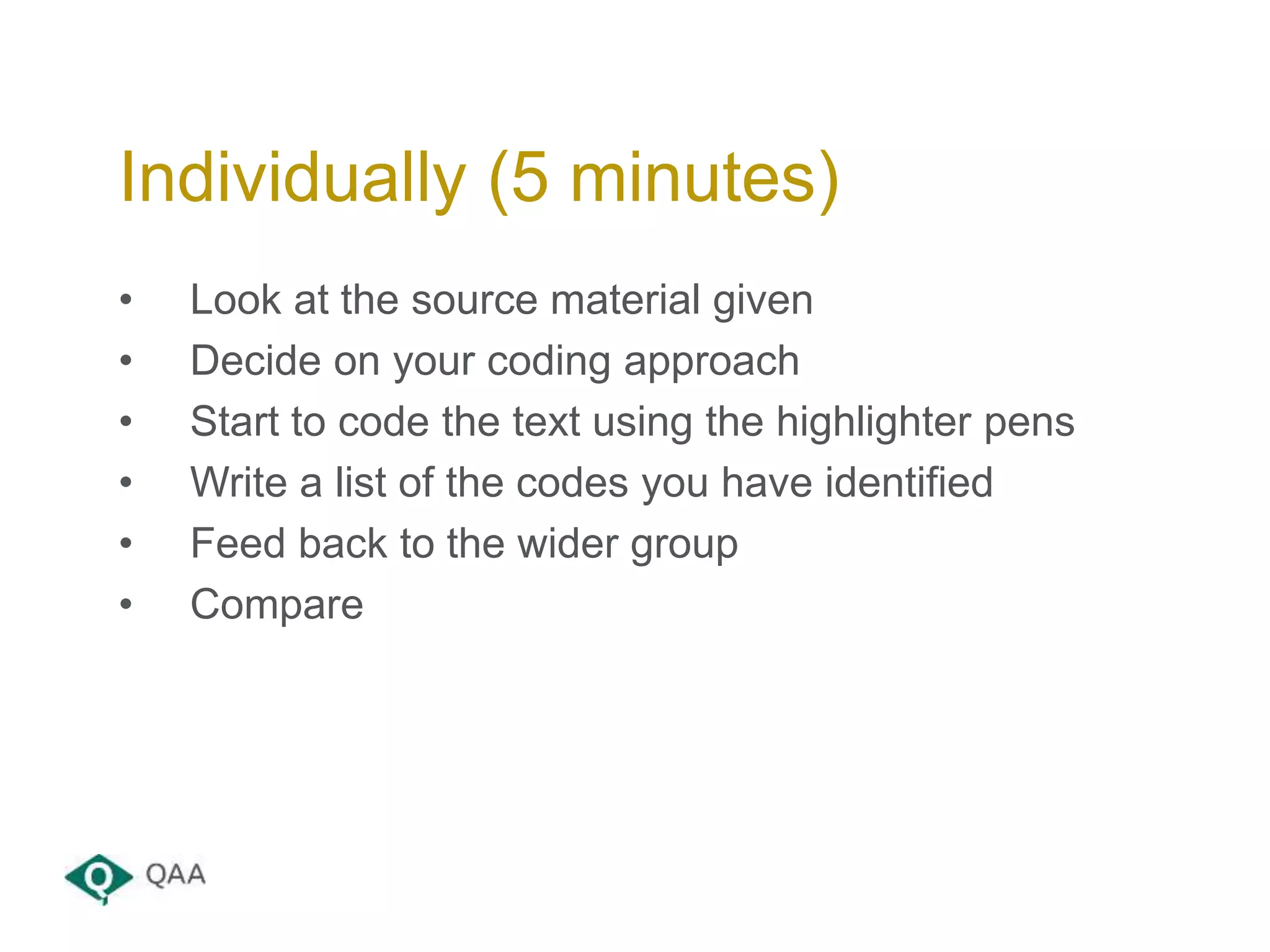 • Look at the source material given
• Decide on your coding approach
• Start to code the text using the highlighter pens
• Write a list of the codes you have identified
• Feed back to the wider group
• Compare
Individually (5 minutes)
 