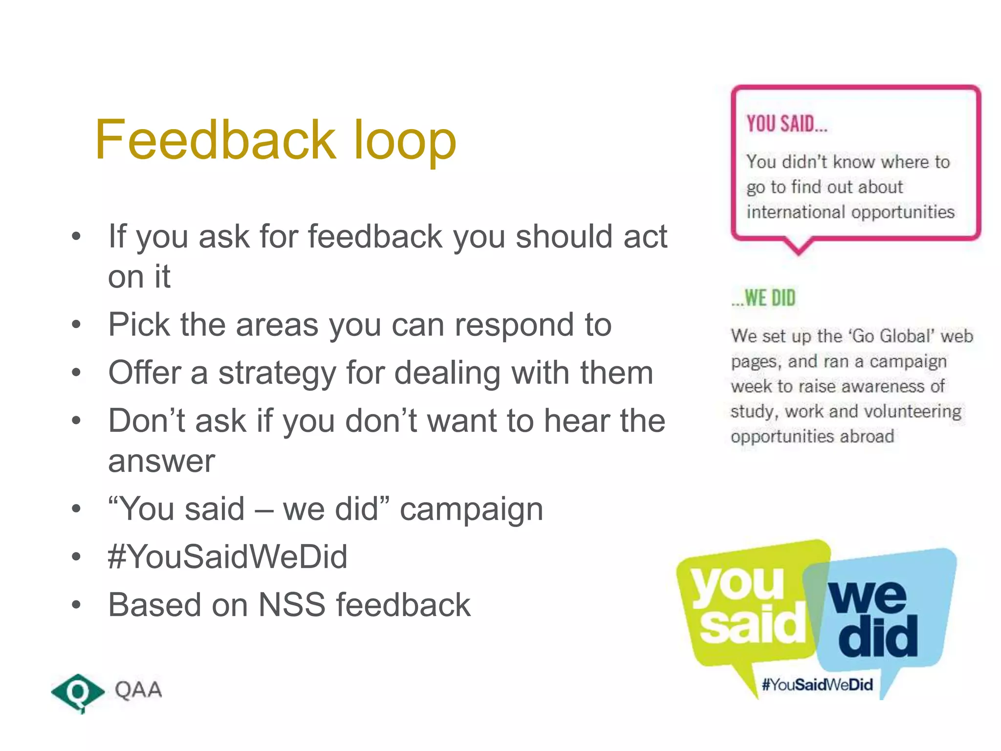 • If you ask for feedback you should act
on it
• Pick the areas you can respond to
• Offer a strategy for dealing with them
• Don’t ask if you don’t want to hear the
answer
• “You said – we did” campaign
• #YouSaidWeDid
• Based on NSS feedback
Feedback loop
 