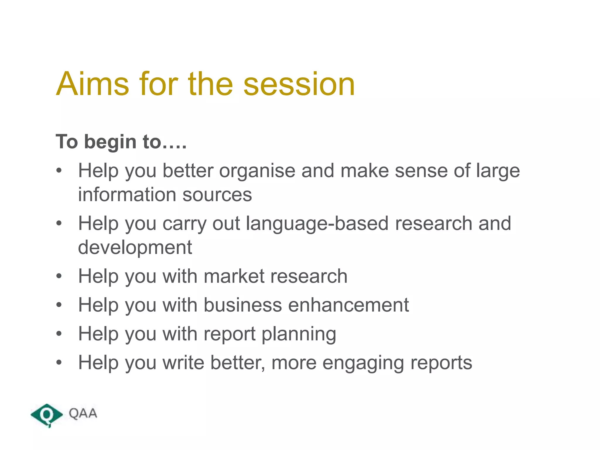 To begin to….
• Help you better organise and make sense of large
information sources
• Help you carry out language-based research and
development
• Help you with market research
• Help you with business enhancement
• Help you with report planning
• Help you write better, more engaging reports
Aims for the session
 