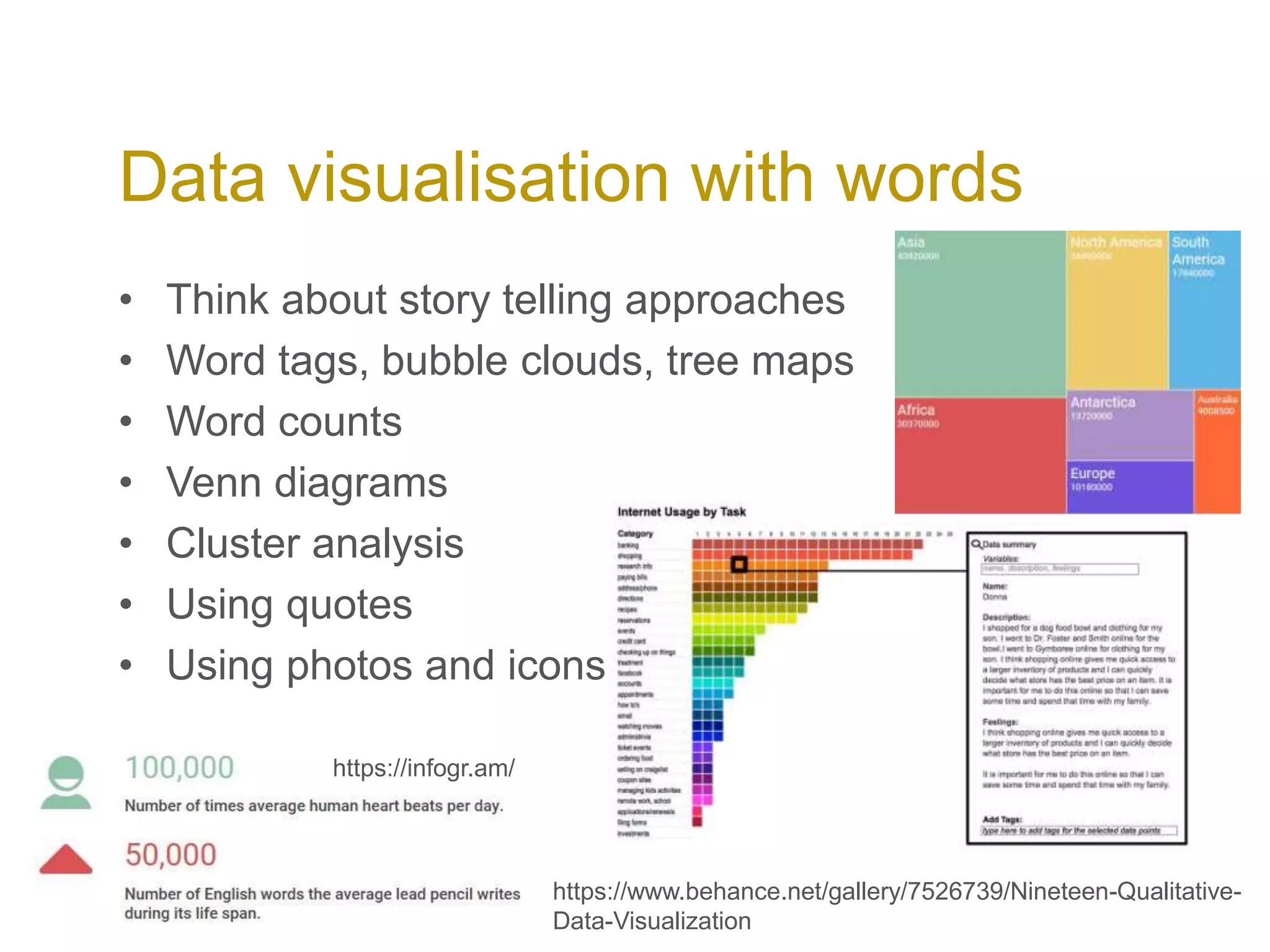 • Think about story telling approaches
• Word tags, bubble clouds, tree maps
• Word counts
• Venn diagrams
• Cluster analysis
• Using quotes
• Using photos and icons
Data visualisation with words
https://www.behance.net/gallery/7526739/Nineteen-Qualitative-
Data-Visualization
https://infogr.am/
 