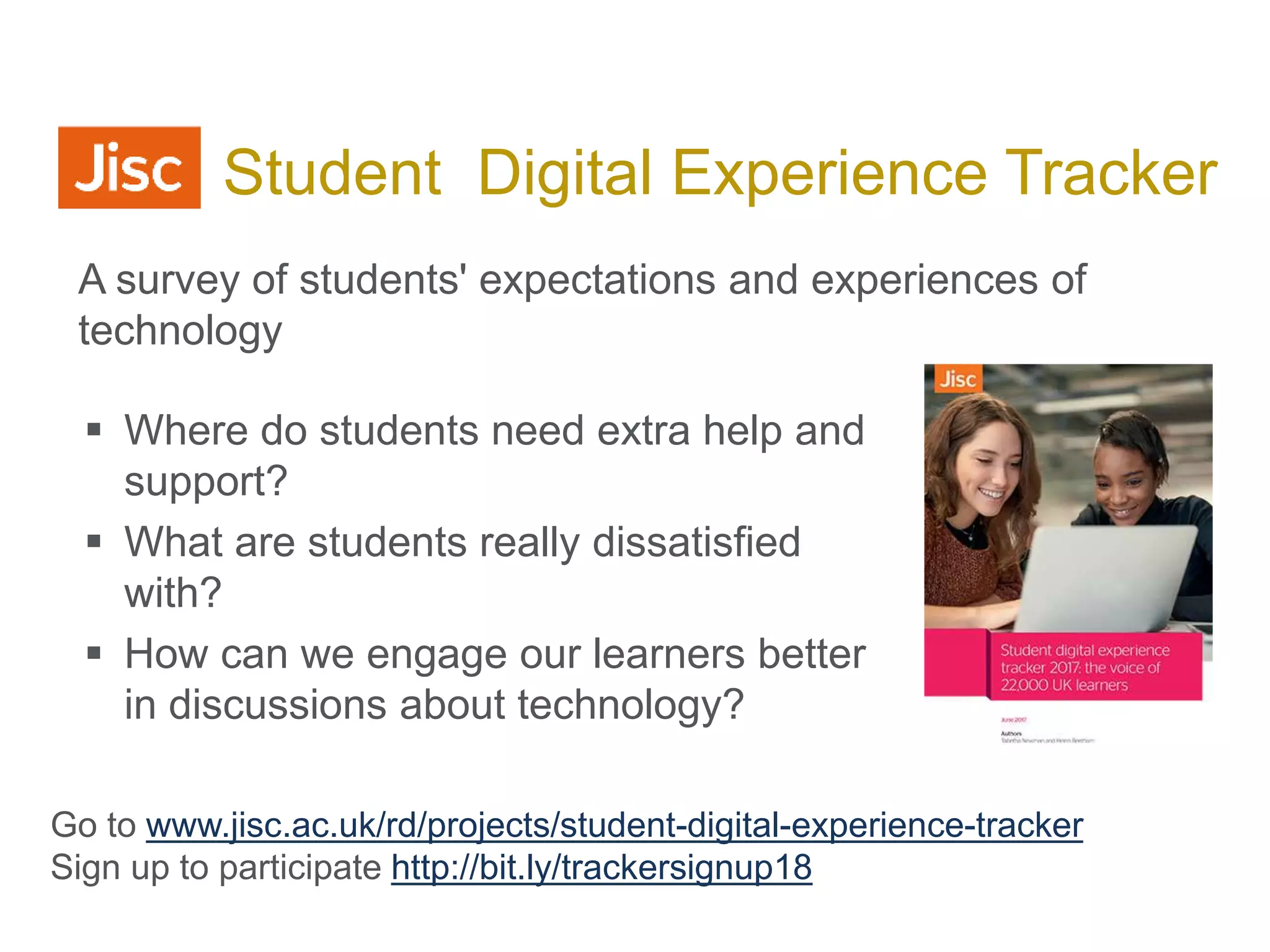  Where do students need extra help and
support?
 What are students really dissatisfied
with?
 How can we engage our learners better
in discussions about technology?
Jisc Student Digital Experience Tracker
Go to www.jisc.ac.uk/rd/projects/student-digital-experience-tracker
Sign up to participate http://bit.ly/trackersignup18
A survey of students' expectations and experiences of
technology
 