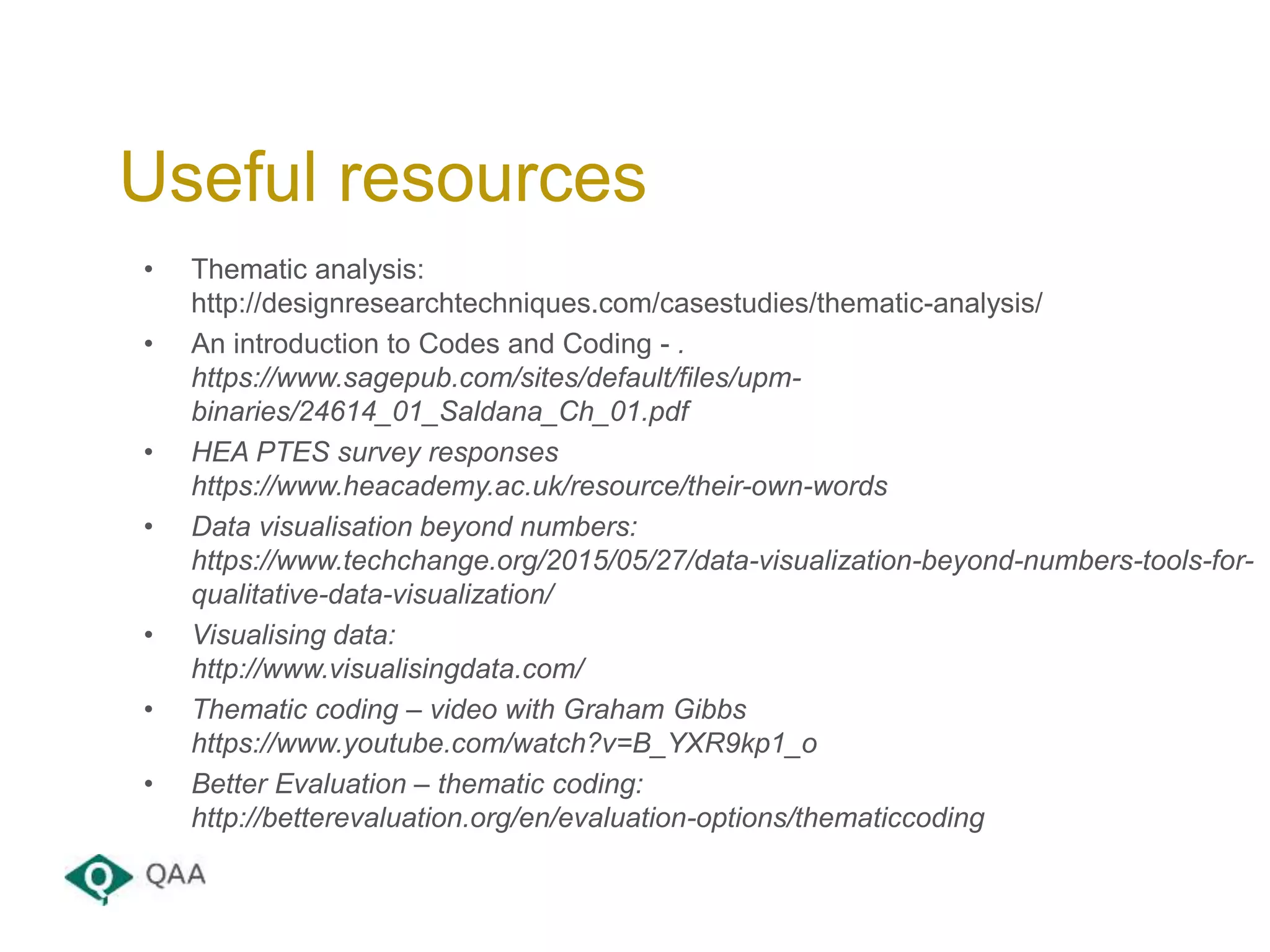 • Thematic analysis:
http://designresearchtechniques.com/casestudies/thematic-analysis/
• An introduction to Codes and Coding - .
https://www.sagepub.com/sites/default/files/upm-
binaries/24614_01_Saldana_Ch_01.pdf
• HEA PTES survey responses
https://www.heacademy.ac.uk/resource/their-own-words
• Data visualisation beyond numbers:
https://www.techchange.org/2015/05/27/data-visualization-beyond-numbers-tools-for-
qualitative-data-visualization/
• Visualising data:
http://www.visualisingdata.com/
• Thematic coding – video with Graham Gibbs
https://www.youtube.com/watch?v=B_YXR9kp1_o
• Better Evaluation – thematic coding:
http://betterevaluation.org/en/evaluation-options/thematiccoding
Useful resources
 