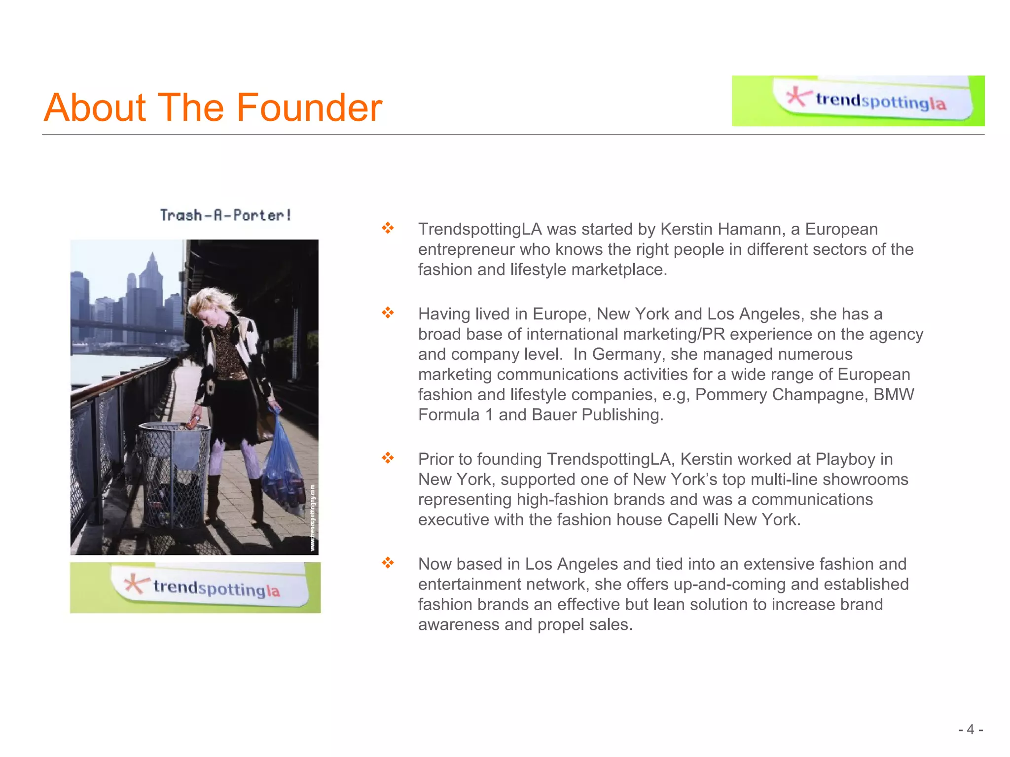About The Founder TrendspottingLA was started by Kerstin Hamann, a European entrepreneur who knows the right people in different sectors of the fashion and lifestyle marketplace. Having lived in Europe, New York and Los Angeles, she has a broad base of international marketing/PR experience on the agency and company level.  In Germany, she managed numerous marketing communications activities for a wide range of European fashion and lifestyle companies, e.g, Pommery Champagne, BMW Formula 1 and Bauer Publishing.  Prior to founding TrendspottingLA, Kerstin worked at Playboy in New York, s upported   one of New York’s top multi-line showrooms representing high-fashion brands and was a communications executive with the fashion house Capelli New York. Now based in Los Angeles and tied into an extensive fashion and entertainment network, she offers up-and-coming and established fashion brands an effective but lean solution to increase brand awareness and propel sales. 
