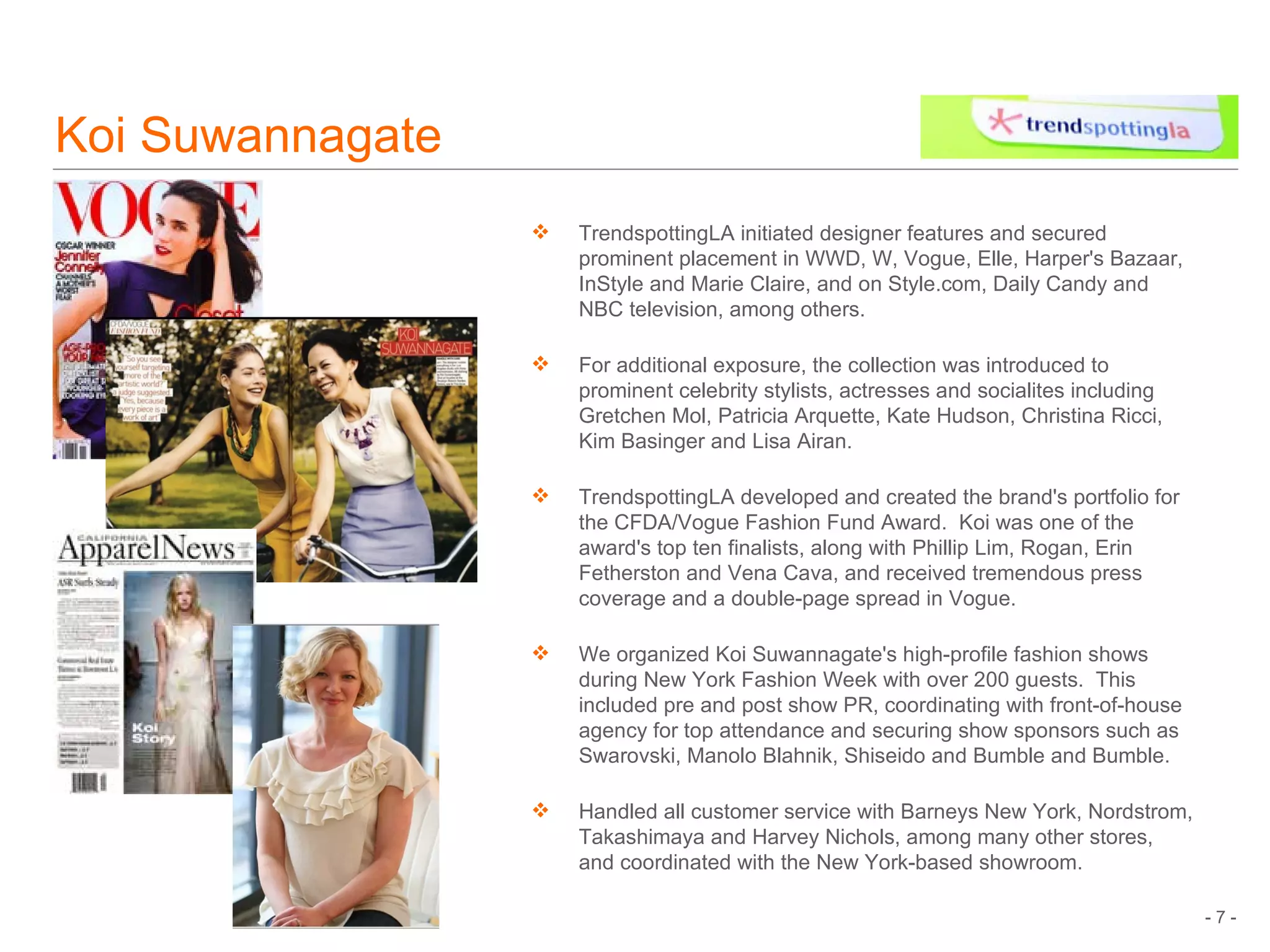 Koi Suwannagate TrendspottingLA initiated designer features and secured prominent placement in WWD, W, Vogue, Elle, Harper's Bazaar, InStyle and Marie Claire, and on Style.com, Daily Candy and NBC television, among others. For additional exposure, the collection was introduced to prominent celebrity stylists, actresses and socialites including Gretchen Mol, Patricia Arquette, Kate Hudson, Christina Ricci, Kim Basinger and Lisa Airan. TrendspottingLA developed and created the brand's portfolio for the CFDA/Vogue Fashion Fund Award.  Koi was one of the award's top ten finalists, along with Phillip Lim, Rogan, Erin Fetherston and Vena Cava, and received tremendous press coverage and a double-page spread in Vogue. We organized Koi Suwannagate's high-profile fashion shows during New York Fashion Week with over 200 guests.  This included pre and post show PR, coordinating with front-of-house agency for top attendance and securing show sponsors such as Swarovski, Manolo Blahnik, Shiseido and Bumble and Bumble.   Handled all customer service with Barneys New York, Nordstrom, Takashimaya and Harvey Nichols, among many other stores, and coordinated with the New York-based showroom. 