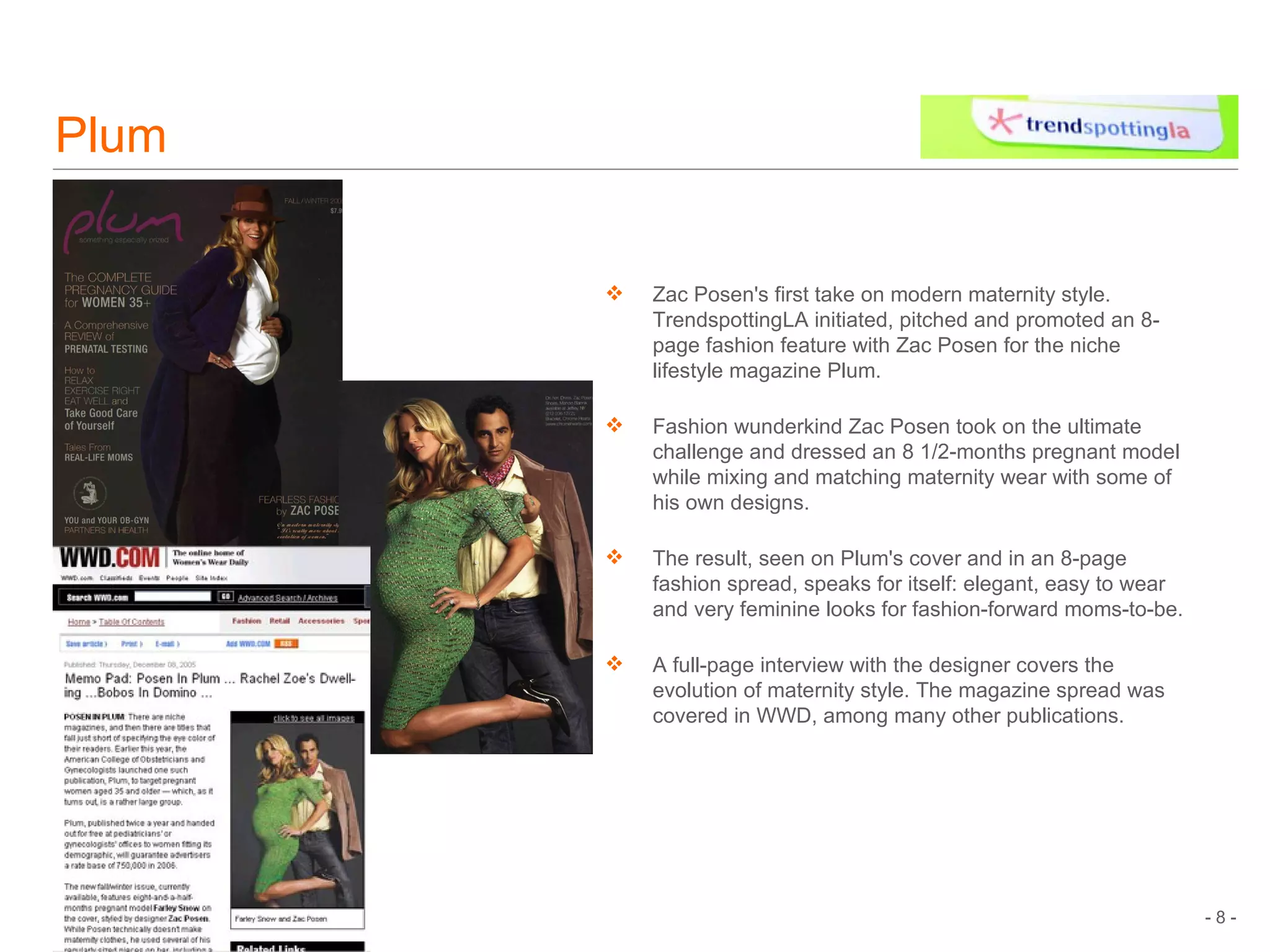 Plum Zac Posen's first take on modern maternity style. TrendspottingLA initiated, pitched and promoted an 8-page fashion feature with Zac Posen for the niche lifestyle magazine Plum. Fashion wunderkind Zac Posen took on the ultimate challenge and dressed an 8 1/2-months pregnant model while mixing and matching maternity wear with some of his own designs.  The result, seen on Plum's cover and in an 8-page fashion spread, speaks for itself: elegant, easy to wear and very feminine looks for fashion-forward moms-to-be.  A full-page interview with the designer covers the evolution of maternity style. The magazine spread was covered in WWD, among many other publications.  