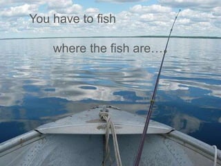 You have to fish
where the fish are…

 