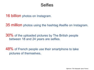 Selfies
16 billion photos on Instagram.

35 million photos using the hashtag #selfie on Instagram.
30% of the uploaded pictures by The British people
between 18 and 24 years are selfies.

48% of French people use their smartphone to take
pictures of themselves.

-Opinium- The telegraph- Ipsos France-

 