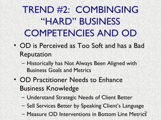 TREND #2:  COMBINGING  “HARD” BUSINESS COMPETENCIES AND OD OD is Perceived as Too Soft and has a Bad Reputation Historically has Not Always Been Aligned with Business Goals and Metrics OD Practitioner Needs to Enhance Business Knowledge  Understand Strategic Needs of Client Better Sell Services Better by Speaking Client’s Language Measure OD Interventions in Bottom Line Metrics 