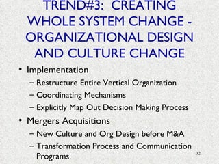 TREND#3:  CREATING WHOLE SYSTEM CHANGE - ORGANIZATIONAL DESIGN AND CULTURE CHANGE Implementation Restructure Entire Vertical Organization Coordinating Mechanisms Explicitly Map Out Decision Making Process Mergers Acquisitions New Culture and Org Design before M&A Transformation Process and Communication Programs 