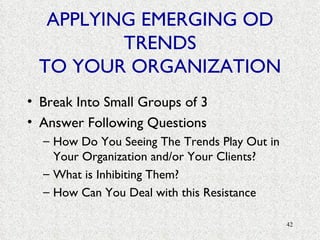 APPLYING EMERGING OD TRENDS TO YOUR ORGANIZATION Break Into Small Groups of 3 Answer Following Questions How Do You Seeing The Trends Play Out in Your Organization and/or Your Clients? What is Inhibiting Them? How Can You Deal with this Resistance 
