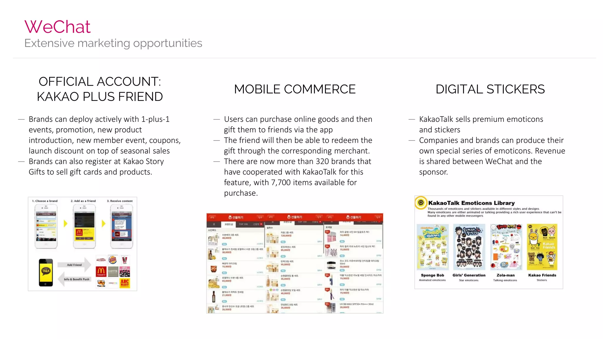 Extensive marketing opportunities
WeChat
OFFICIAL ACCOUNT:
KAKAO PLUS FRIEND
— Brands can deploy actively with 1-plus-1
events, promotion, new product
introduction, new member event, coupons,
launch discount on top of seasonal sales
— Brands can also register at Kakao Story
Gifts to sell gift cards and products.
MOBILE COMMERCE
— Users can purchase online goods and then
gift them to friends via the app
— The friend will then be able to redeem the
gift through the corresponding merchant.
— There are now more than 320 brands that
have cooperated with KakaoTalk for this
feature, with 7,700 items available for
purchase.
DIGITAL STICKERS
— KakaoTalk sells premium emoticons
and stickers
— Companies and brands can produce their
own special series of emoticons. Revenue
is shared between WeChat and the
sponsor.
 