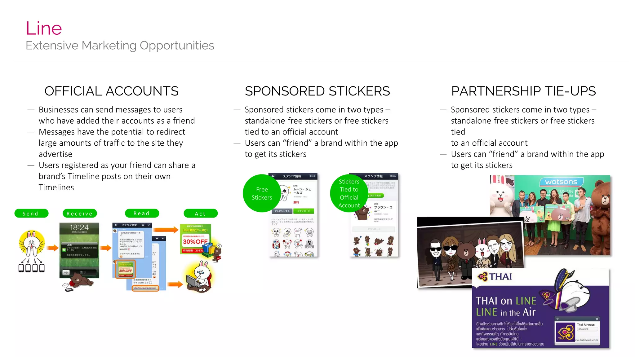 Extensive Marketing Opportunities
Line
OFFICIAL ACCOUNTS
— Businesses can send messages to users
who have added their accounts as a friend
— Messages have the potential to redirect
large amounts of traffic to the site they
advertise
— Users registered as your friend can share a
brand’s Timeline posts on their own
Timelines
SPONSORED STICKERS
— Sponsored stickers come in two types –
standalone free stickers or free stickers
tied to an official account
— Users can “friend” a brand within the app
to get its stickers
PARTNERSHIP TIE-UPS
— Sponsored stickers come in two types –
standalone free stickers or free stickers
tied
to an official account
— Users can “friend” a brand within the app
to get its stickers
S e n d R e c e i v e R e a d A c t
Stickers
Tied to
Official
Account
Free
Stickers
 