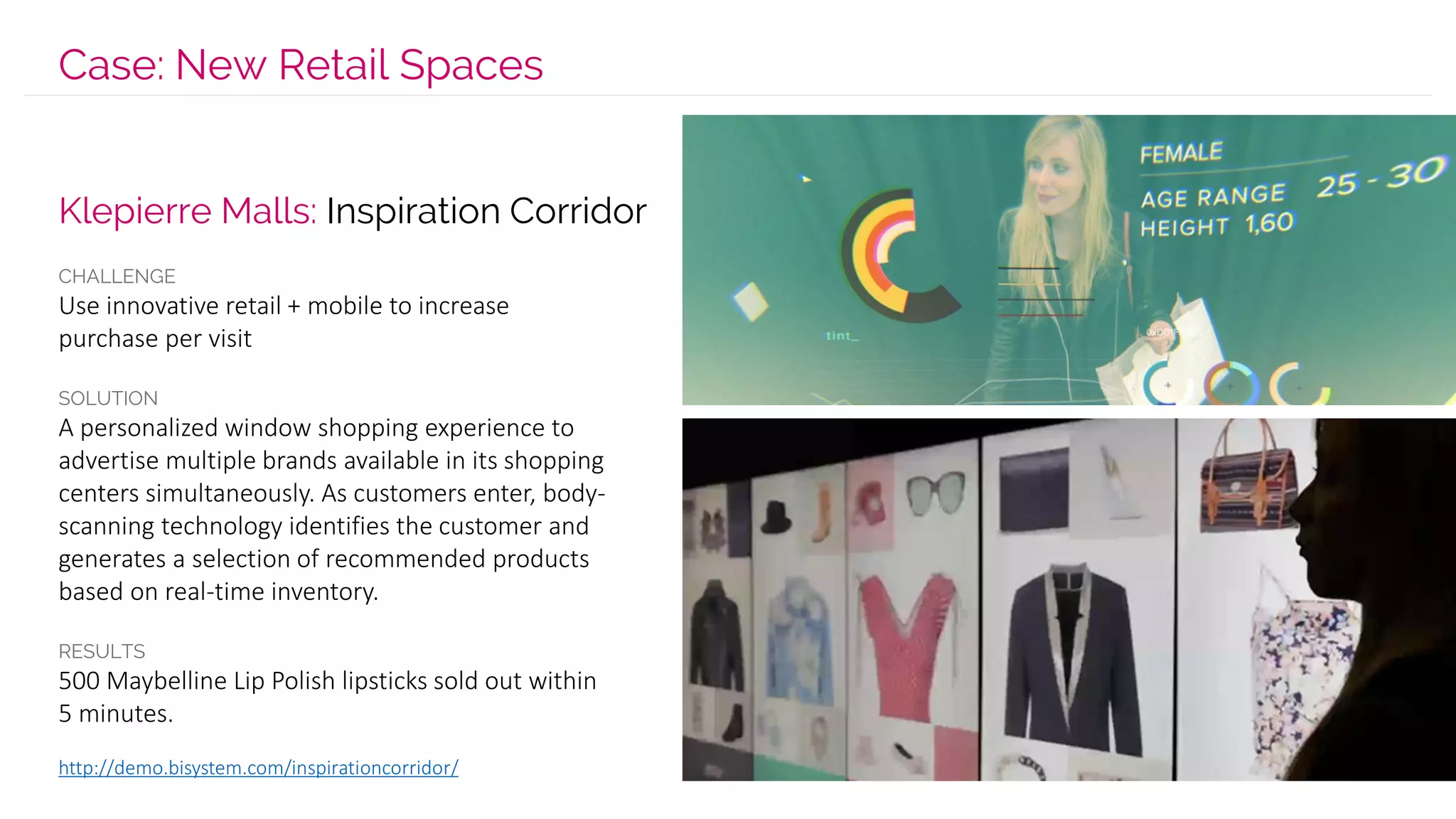 Case: New Retail Spaces
CHALLENGE
Use innovative retail + mobile to increase
purchase per visit
SOLUTION
A personalized window shopping experience to
advertise multiple brands available in its shopping
centers simultaneously. As customers enter, body-
scanning technology identifies the customer and
generates a selection of recommended products
based on real-time inventory.
RESULTS
500 Maybelline Lip Polish lipsticks sold out within
5 minutes.
http://demo.bisystem.com/inspirationcorridor/
Klepierre Malls: Inspiration Corridor
 