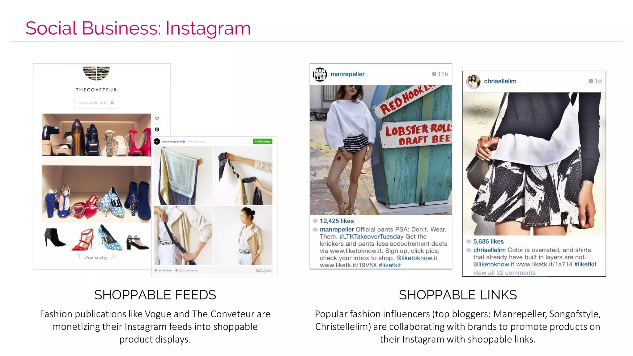 Social Business: Instagram
Fashion publications like Vogue and The Conveteur are
monetizing their Instagram feeds into shoppable
product displays.
Popular fashion influencers (top bloggers: Manrepeller, Songofstyle,
Christellelim) are collaborating with brands to promote products on
their Instagram with shoppable links.
SHOPPABLE FEEDS SHOPPABLE LINKS
 