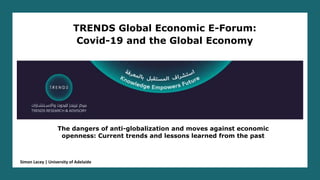 The dangers of anti-globalization and moves against economic
openness: Current trends and lessons learned from the past
TRENDS Global Economic E-Forum:
Covid-19 and the Global Economy
Simon Lacey | University of Adelaide
 