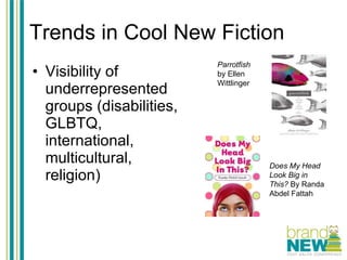 Trends in Cool New Fiction Visibility of underrepresented groups (disabilities, GLBTQ, international, multicultural, religion) Parrotfish  by Ellen Wittlinger Does My Head Look Big in This?  By Randa Abdel Fattah 