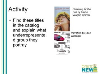 Activity Find these titles in the catalog and explain what underrepresented group they portray Reaching for the Sun  by Tracie Vaughn Zimmer Parrotfish  by Ellen Wittlinger 