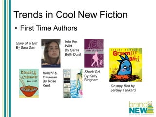 Trends in Cool New Fiction First Time Authors Story of a Girl By Sara Zarr Into the Wild By Sarah Beth Durst Kimchi & Calamari By Rose Kent Shark Girl By Kelly Bingham Grumpy Bird  by Jeremy Tankard 