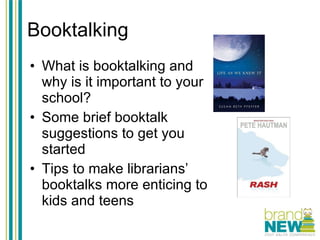 Booktalking What is booktalking and why is it important to your school? Some brief booktalk suggestions to get you started Tips to make librarians’ booktalks more enticing to kids and teens 