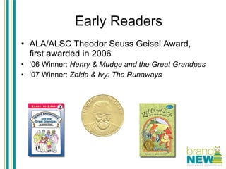 Early Readers ALA/ALSC Theodor Seuss Geisel Award,  first awarded in 2006 ‘ 06 Winner:  Henry & Mudge and the Great Grandpas ‘ 07 Winner:  Zelda & Ivy: The Runaways 