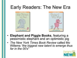Early Readers: The New Era Elephant and Piggie Books , featuring a pessimistic elephant and an optimistic pig The New York Times Book Review  called Mo Willems  “the biggest new talent to emerge thus far in the 00's"   