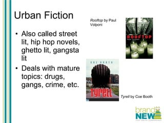 Urban Fiction Also called street lit, hip hop novels, ghetto lit, gangsta lit Deals with mature topics: drugs, gangs, crime, etc. Rooftop  by Paul Volponi Tyrell  by Coe Booth 