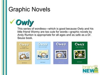 Graphic Novels Owly This series of wordless—which is good because Owly and his little friend Wormy are too cute for words—graphic novels by Andy Runton is appropriate for all ages and as safe as a Dr. Seuss book.  