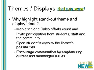 Themes / Displays Why highlight stand-out theme and display ideas? Marketing and Sales efforts count and Invite participation from students, staff and the community Open student’s eyes to the library’s possibilities Encourage conversation by emphasizing current and meaningful issues t h a t  s a y  w o w ! 