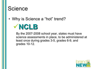 Science Why is Science a “hot” trend? NCLB By the 2007-2008 school year, states must have science assessments in place, to be administered at least once during grades 3-5, grades 6-9, and grades 10-12. 