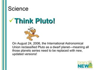 Science Think Pluto! On August 24, 2006, the International Astronomical Union reclassified Pluto as a dwarf planet—meaning all those planets series need to be replaced with new, updated versions! 