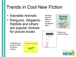 Trends in Cool New Fiction Adorable Animals Penguins, Alligators, Rabbits and others are popular choices for picture books Scaredy Squirrel Makes a Friend By Melanie Watt Wolves  by Emily Gravett I’d Really Like to Eat a Child By Sylvie Donnio 