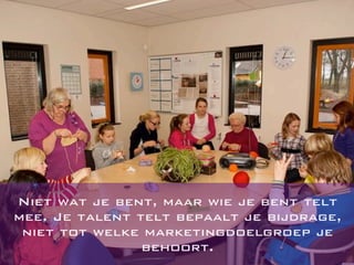 Niet wat je bent, maar wie je bent telt
mee. Je talent telt bepaalt je bijdrage,
niet tot welke marketingdoelgroep je
behoort.
 