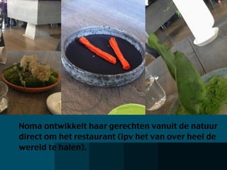 Noma ontwikkelt haar gerechten vanuit de natuur
direct om het restaurant (ipv het van over heel de
wereld te halen).
 