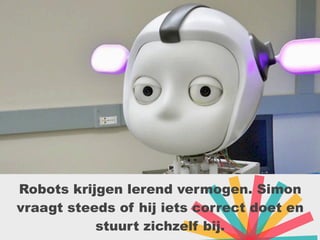 Robots krijgen lerend vermogen. Simon
vraagt steeds of hij iets correct doet en
stuurt zichzelf bij.
 