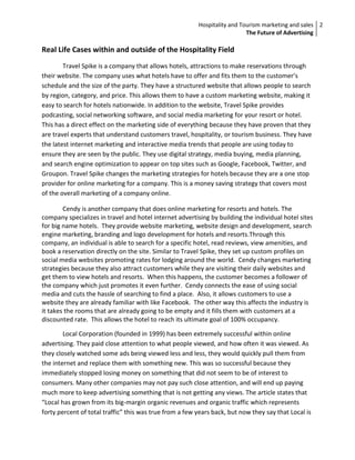 Hospitality and Tourism marketing and sales 2
                                                                           The Future of Advertising

Real Life Cases within and outside of the Hospitality Field
        Travel Spike is a company that allows hotels, attractions to make reservations through
their website. The company uses what hotels have to offer and fits them to the customer’s
schedule and the size of the party. They have a structured website that allows people to search
by region, category, and price. This allows them to have a custom marketing website, making it
easy to search for hotels nationwide. In addition to the website, Travel Spike provides
podcasting, social networking software, and social media marketing for your resort or hotel.
This has a direct effect on the marketing side of everything because they have proven that they
are travel experts that understand customers travel, hospitality, or tourism business. They have
the latest internet marketing and interactive media trends that people are using today to
ensure they are seen by the public. They use digital strategy, media buying, media planning,
and search engine optimization to appear on top sites such as Google, Facebook, Twitter, and
Groupon. Travel Spike changes the marketing strategies for hotels because they are a one stop
provider for online marketing for a company. This is a money saving strategy that covers most
of the overall marketing of a company online.

        Cendy is another company that does online marketing for resorts and hotels. The
company specializes in travel and hotel internet advertising by building the individual hotel sites
for big name hotels. They provide website marketing, website design and development, search
engine marketing, branding and logo development for hotels and resorts.Through this
company, an individual is able to search for a specific hotel, read reviews, view amenities, and
book a reservation directly on the site. Similar to Travel Spike, they set up custom profiles on
social media websites promoting rates for lodging around the world. Cendy changes marketing
strategies because they also attract customers while they are visiting their daily websites and
get them to view hotels and resorts. When this happens, the customer becomes a follower of
the company which just promotes it even further. Cendy connects the ease of using social
media and cuts the hassle of searching to find a place. Also, it allows customers to use a
website they are already familiar with like Facebook. The other way this affects the industry is
it takes the rooms that are already going to be empty and it fills them with customers at a
discounted rate. This allows the hotel to reach its ultimate goal of 100% occupancy.

        Local Corporation (founded in 1999) has been extremely successful within online
advertising. They paid close attention to what people viewed, and how often it was viewed. As
they closely watched some ads being viewed less and less, they would quickly pull them from
the internet and replace them with something new. This was so successful because they
immediately stopped losing money on something that did not seem to be of interest to
consumers. Many other companies may not pay such close attention, and will end up paying
much more to keep advertising something that is not getting any views. The article states that
“Local has grown from its big-margin organic revenues and organic traffic which represents
forty percent of total traffic” this was true from a few years back, but now they say that Local is
 