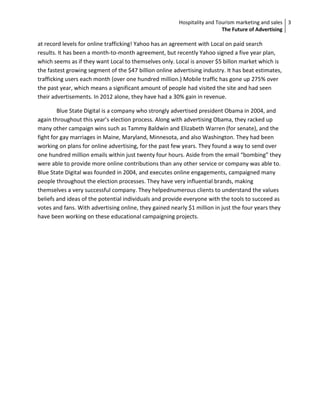 Hospitality and Tourism marketing and sales 3
                                                                          The Future of Advertising

at record levels for online trafficking! Yahoo has an agreement with Local on paid search
results. It has been a month-to-month agreement, but recently Yahoo signed a five year plan,
which seems as if they want Local to themselves only. Local is anover $5 billon market which is
the fastest growing segment of the $47 billion online advertising industry. It has beat estimates,
trafficking users each month (over one hundred million.) Mobile traffic has gone up 275% over
the past year, which means a significant amount of people had visited the site and had seen
their advertisements. In 2012 alone, they have had a 30% gain in revenue.

        Blue State Digital is a company who strongly advertised president Obama in 2004, and
again throughout this year’s election process. Along with advertising Obama, they racked up
many other campaign wins such as Tammy Baldwin and Elizabeth Warren (for senate), and the
fight for gay marriages in Maine, Maryland, Minnesota, and also Washington. They had been
working on plans for online advertising, for the past few years. They found a way to send over
one hundred million emails within just twenty four hours. Aside from the email “bombing” they
were able to provide more online contributions than any other service or company was able to.
Blue State Digital was founded in 2004, and executes online engagements, campaigned many
people throughout the election processes. They have very influential brands, making
themselves a very successful company. They helpednumerous clients to understand the values
beliefs and ideas of the potential individuals and provide everyone with the tools to succeed as
votes and fans. With advertising online, they gained nearly $1 million in just the four years they
have been working on these educational campaigning projects.
 